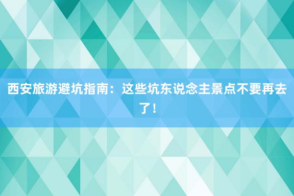 西安旅游避坑指南：这些坑东说念主景点不要再去了！